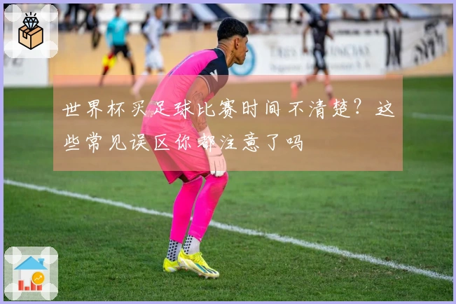 世界杯买足球比赛时间不清楚？这些常见误区你都注意了吗