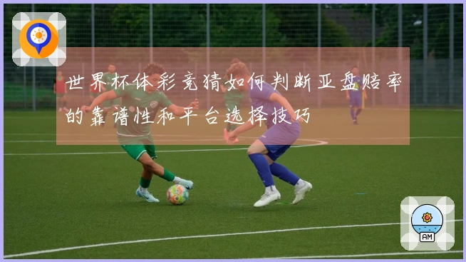 世界杯体彩竞猜如何判断亚盘赔率的靠谱性和平台选择技巧
