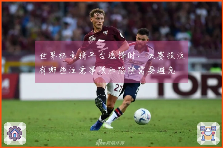 世界杯竞猜平台选择时，决赛投注有哪些注意事项和陷阱需要避免
